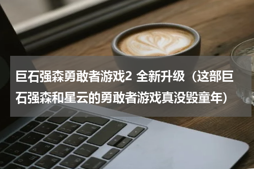 巨石强森勇敢者游戏2 全新升级（这部巨石强森和星云的勇敢者游戏真没毁童年）