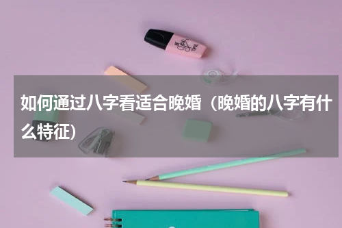 如何通过八字看适合晚婚（晚婚的八字有什么特征）