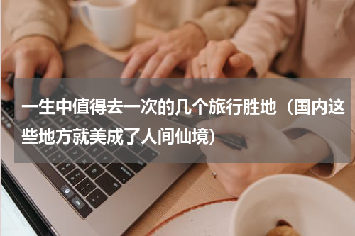 一生中值得去一次的几个旅行胜地（国内这些地方就美成了人间仙境）