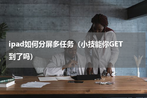 ipad如何分屏多任务（小技能你GET到了吗）