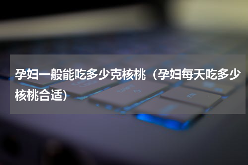 孕妇一般能吃多少克核桃（孕妇每天吃多少核桃合适）