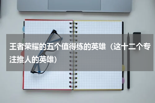王者荣耀的五个值得练的英雄（这十二个专注推人的英雄）