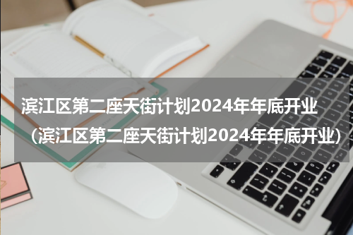 滨江区第二座天街计划2024年年底开业（滨江区第二座天街计划2024年年底开业）
