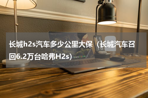 长城h2s汽车多少公里大保（长城汽车召回6.2万台哈弗H2s）