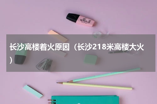 长沙高楼着火原因（长沙218米高楼大火）
