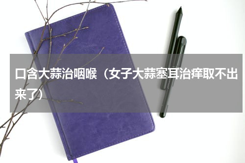 口含大蒜治咽喉（女子大蒜塞耳治痒取不出来了）