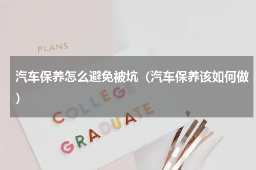 汽车保养怎么避免被坑（汽车保养该如何做）