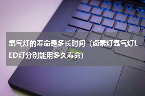 氙气灯的寿命是多长时间（卤素灯氙气灯LED灯分别能用多久寿命）