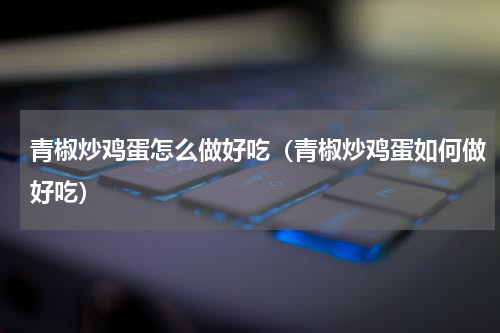 青椒炒鸡蛋怎么做好吃（青椒炒鸡蛋如何做好吃）