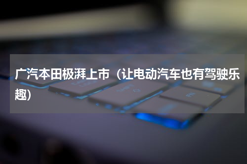 广汽本田极湃上市（让电动汽车也有驾驶乐趣）