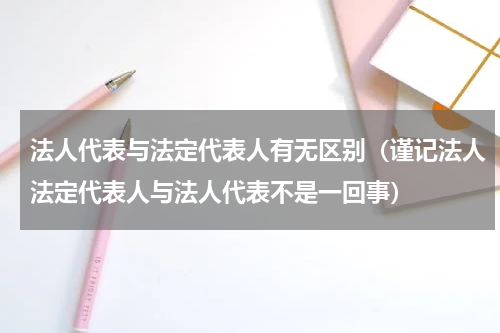 法人代表与法定代表人有无区别（谨记法人法定代表人与法人代表不是一回事）