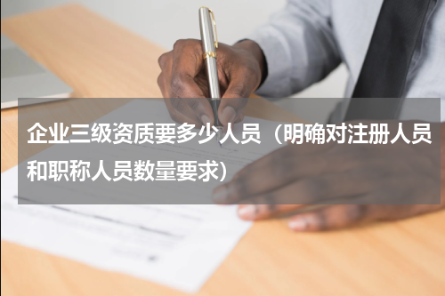 企业三级资质要多少人员（明确对注册人员和职称人员数量要求）