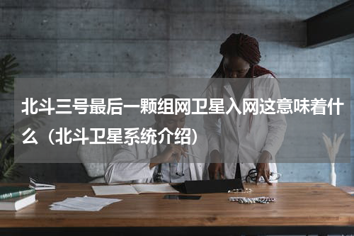 北斗三号最后一颗组网卫星入网这意味着什么（北斗卫星系统介绍）
