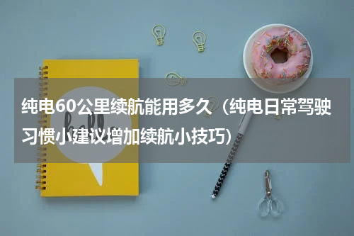 纯电60公里续航能用多久（纯电日常驾驶习惯小建议增加续航小技巧）