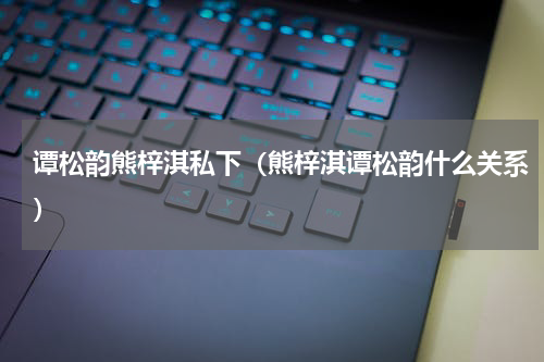 谭松韵熊梓淇私下（熊梓淇谭松韵什么关系）