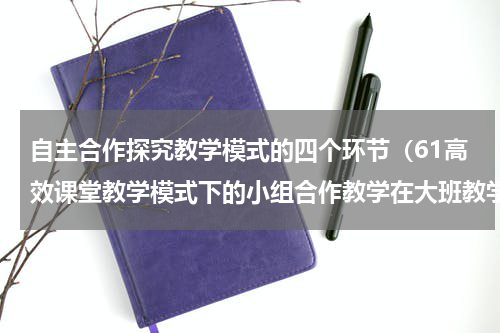 自主合作探究教学模式的四个环节（61高效课堂教学模式下的小组合作教学在大班教学中的探究）