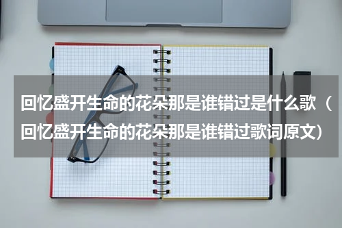 回忆盛开生命的花朵那是谁错过是什么歌（回忆盛开生命的花朵那是谁错过歌词原文）