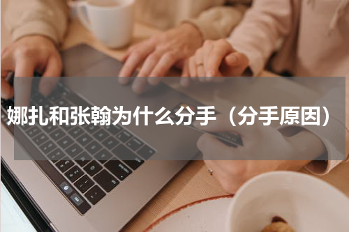 娜扎和张翰为什么分手（分手原因）