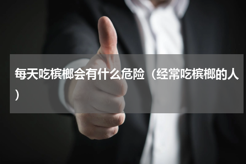 每天吃槟榔会有什么危险（经常吃槟榔的人）