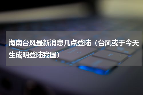 海南台风最新消息几点登陆（台风或于今天生成明登陆我国）
