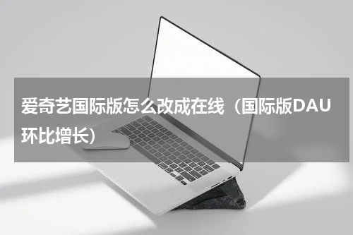爱奇艺国际版怎么改成在线（国际版DAU环比增长）