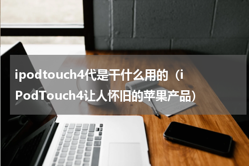ipodtouch4代是干什么用的（iPodTouch4让人怀旧的苹果产品）