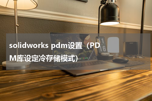 solidworks pdm设置（PDM库设定冷存储模式）