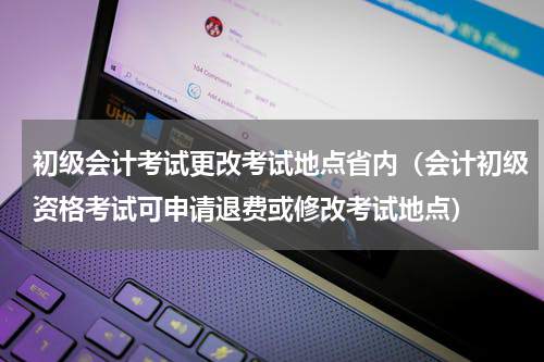 初级会计考试更改考试地点省内（会计初级资格考试可申请退费或修改考试地点）