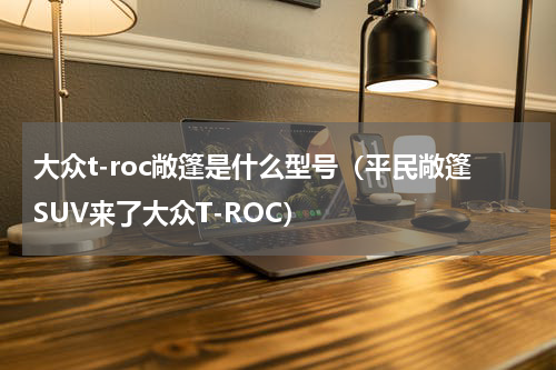 大众t-roc敞篷是什么型号（平民敞篷SUV来了大众T-ROC）