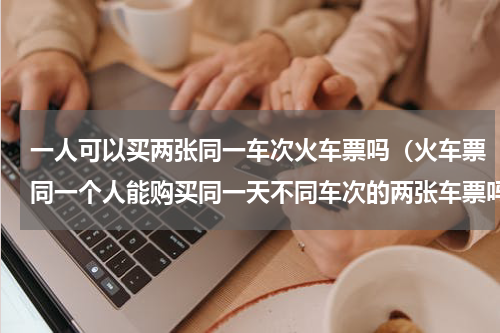 一人可以买两张同一车次火车票吗（火车票同一个人能购买同一天不同车次的两张车票吗）