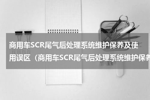 商用车SCR尾气后处理系统维护保养及使用误区（商用车SCR尾气后处理系统维护保养及使用误区）