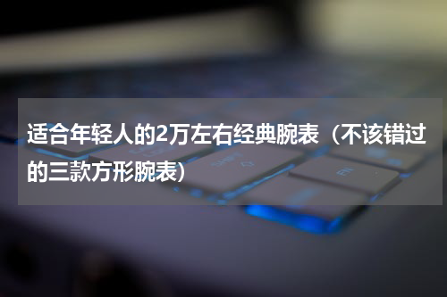 适合年轻人的2万左右经典腕表（不该错过的三款方形腕表）