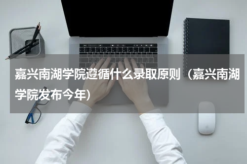 嘉兴南湖学院遵循什么录取原则（嘉兴南湖学院发布今年）