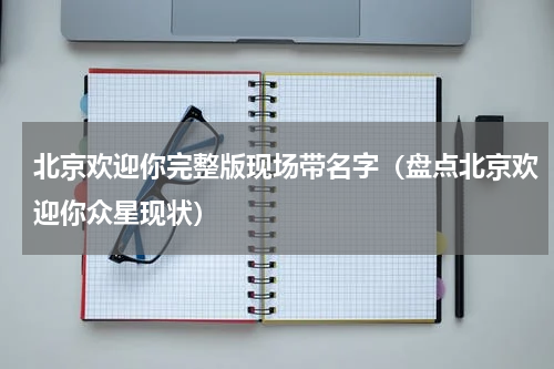 北京欢迎你完整版现场带名字（盘点北京欢迎你众星现状）