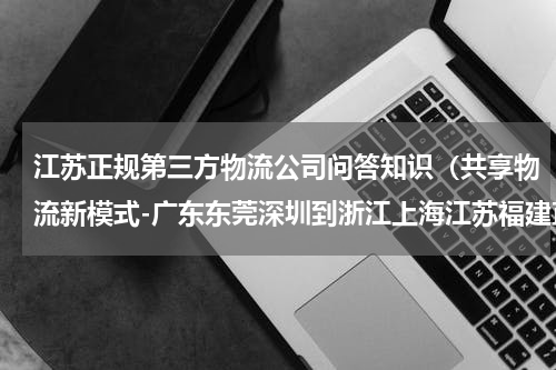 江苏正规第三方物流公司问答知识（共享物流新模式-广东东莞深圳到浙江上海江苏福建直达物流专线）