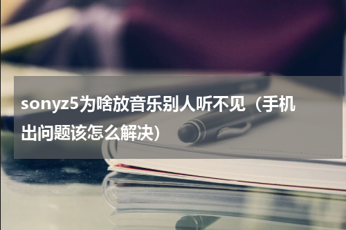 sonyz5为啥放音乐别人听不见（手机出问题该怎么解决）
