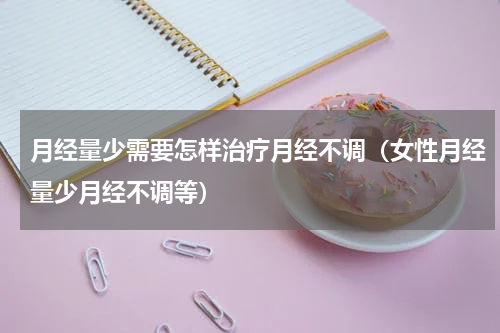 月经量少需要怎样治疗月经不调（女性月经量少月经不调等）
