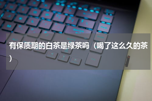 有保质期的白茶是绿茶吗（喝了这么久的茶）