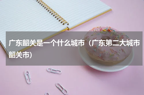 广东韶关是一个什么城市（广东第二大城市韶关市）