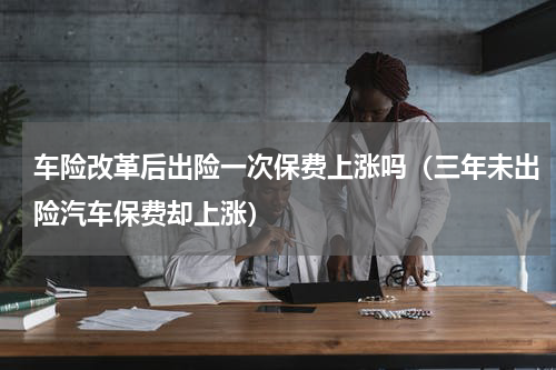 车险改革后出险一次保费上涨吗（三年未出险汽车保费却上涨）