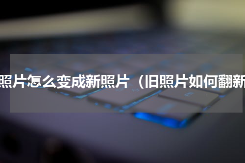 旧照片怎么变成新照片（旧照片如何翻新）