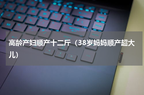 高龄产妇顺产十二斤（38岁妈妈顺产超大儿）