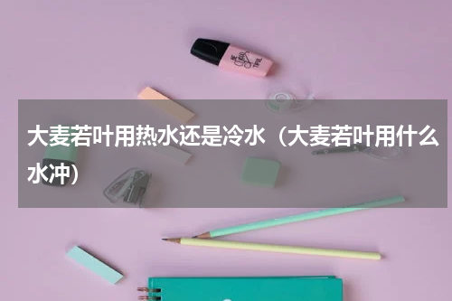 大麦若叶用热水还是冷水（大麦若叶用什么水冲）