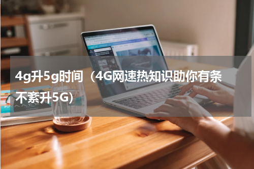 4g升5g时间（4G网速热知识助你有条不紊升5G）