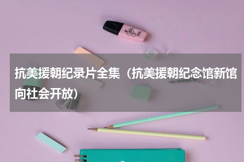 抗美援朝纪录片全集（抗美援朝纪念馆新馆向社会开放）