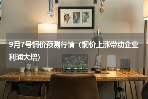 9月7号铜价预测行情（铜价上涨带动企业利润大增）
