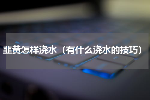 韭黄怎样浇水（有什么浇水的技巧）