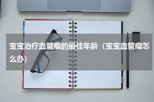 宝宝治疗血管瘤的最佳年龄（宝宝血管瘤怎么办）