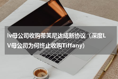 lv母公司收购蒂芙尼达成新协议（深度LV母公司为何终止收购Tiffany）