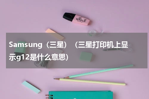 Samsung（三星）（三星打印机上显示g12是什么意思）